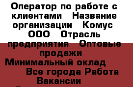 Оператор по работе с клиентами › Название организации ­ Комус, ООО › Отрасль предприятия ­ Оптовые продажи › Минимальный оклад ­ 30 000 - Все города Работа » Вакансии   . Башкортостан респ.,Баймакский р-н